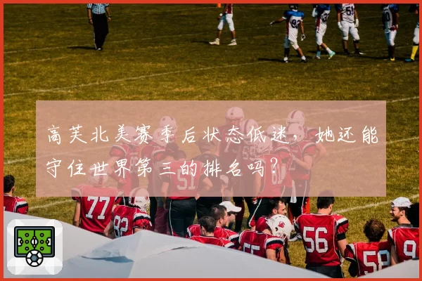 高芙北美赛季后状态低迷,她还能守住世界第三的排名吗?