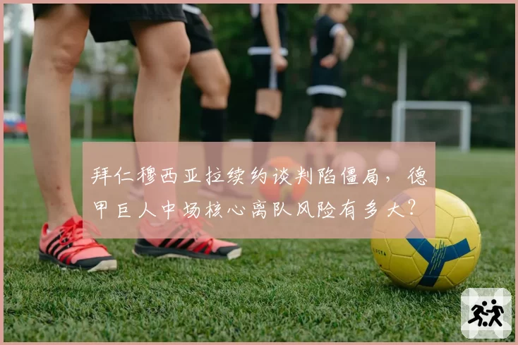 拜仁穆西亚拉续约谈判陷僵局，德甲巨人中场核心离队风险有多大？