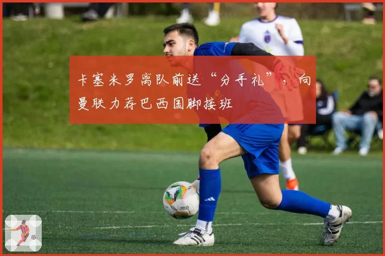 卡塞米罗离队前送“分手礼”，向曼联力荐巴西国脚接班