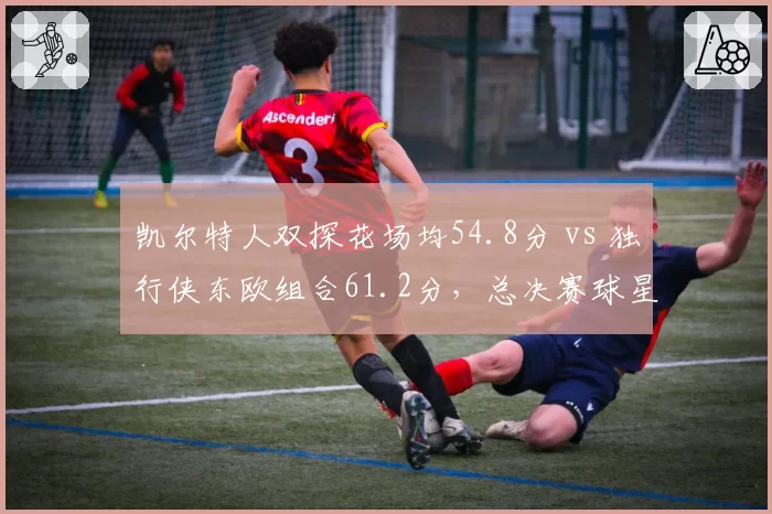 凯尔特人双探花场均54.8分 vs 独行侠东欧组合61.2分，总决赛球星火力对决