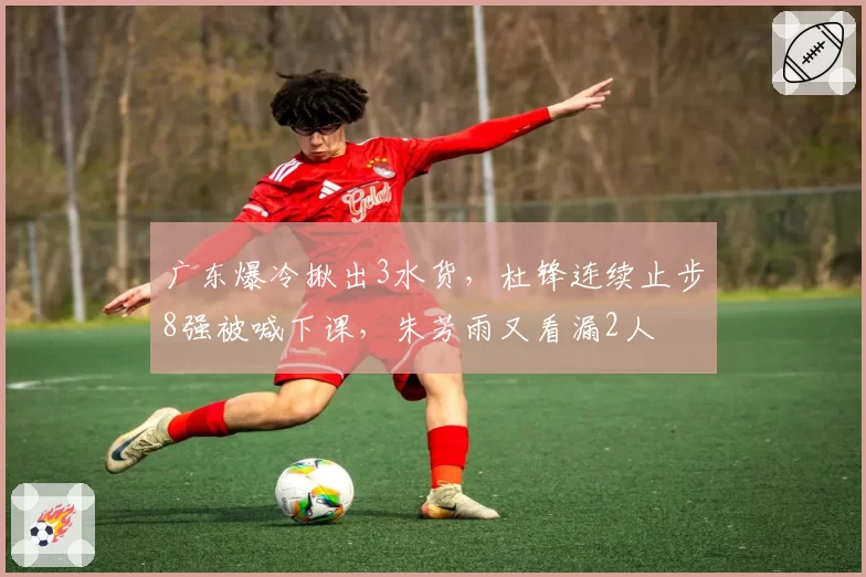 广东爆冷揪出3水货，杜锋连续止步8强被喊下课，朱芳雨又看漏2人