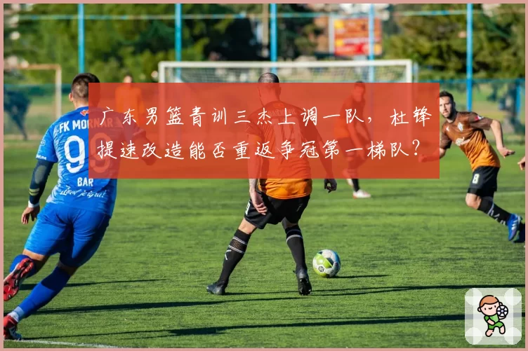 广东男篮青训三杰上调一队,杜锋提速改造能否重返争冠第一梯队?