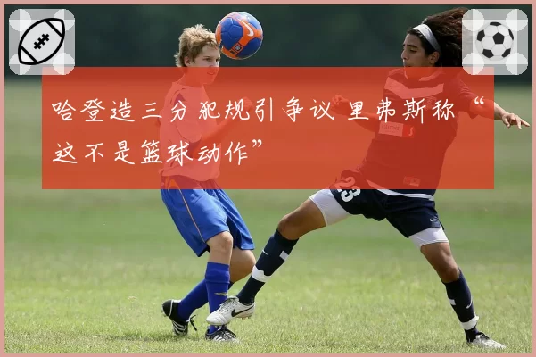 哈登造三分犯规引争议 里弗斯称“这不是篮球动作”