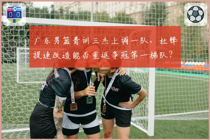 广东男篮青训三杰上调一队，杜锋提速改造能否重返争冠第一梯队？