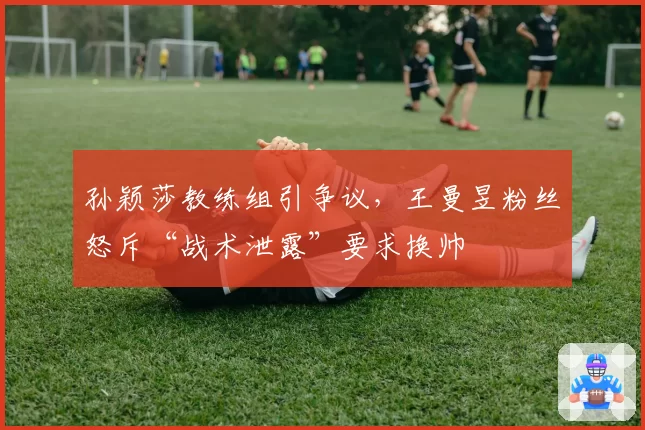 孙颖莎教练组引争议,王曼昱粉丝怒斥“战术泄露”要求换帅