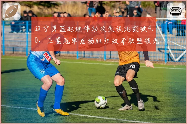辽宁男篮赵继伟助攻失误比突破4.0，卫冕冠军后场组织效率联盟领先