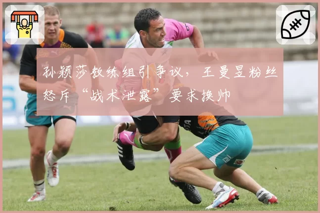 孙颖莎教练组引争议,王曼昱粉丝怒斥“战术泄露”要求换帅