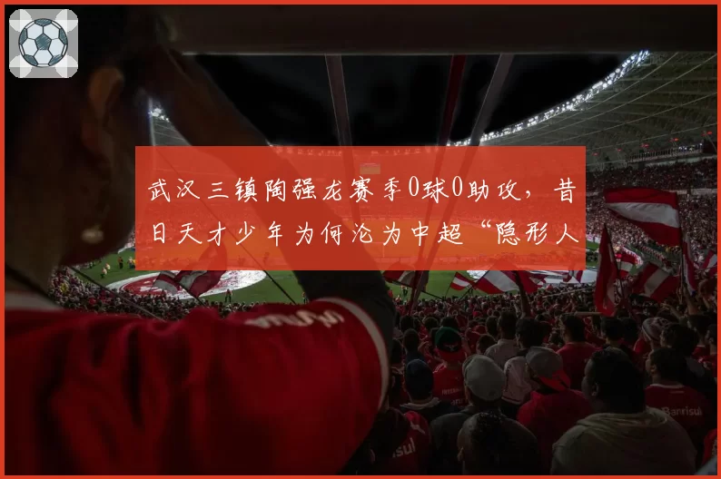武汉三镇陶强龙赛季0球0助攻，昔日天才少年为何沦为中超“隐形人”？