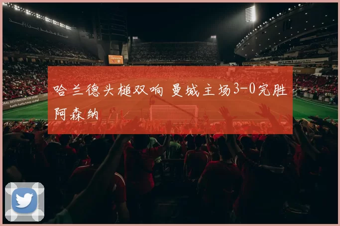 哈兰德头槌双响 曼城主场3-0完胜阿森纳