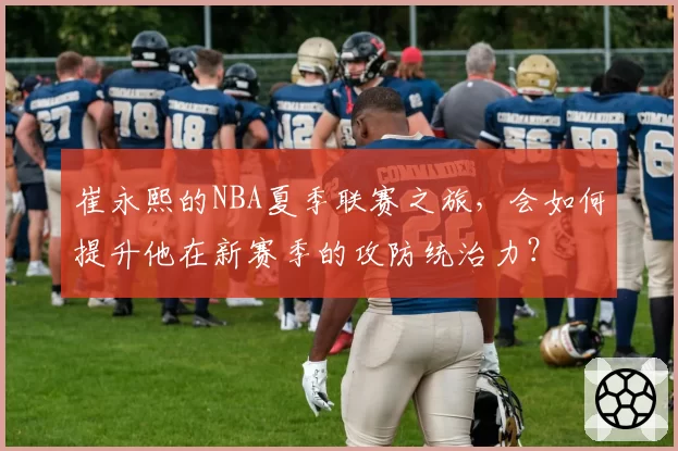 崔永熙的NBA夏季联赛之旅，会如何提升他在新赛季的攻防统治力？