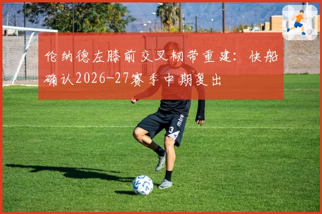 伦纳德左膝前交叉韧带重建:快船确认2026-27赛季中期复出