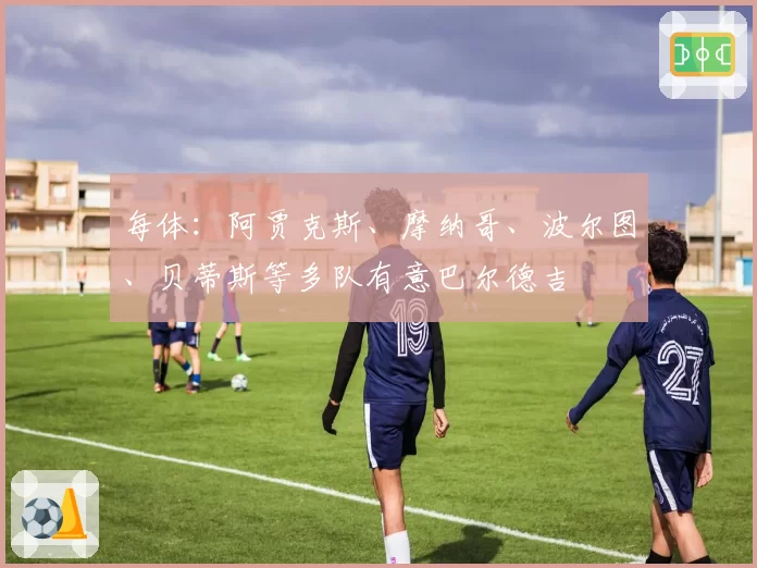 每体:阿贾克斯、摩纳哥、波尔图、贝蒂斯等多队有意巴尔德吉