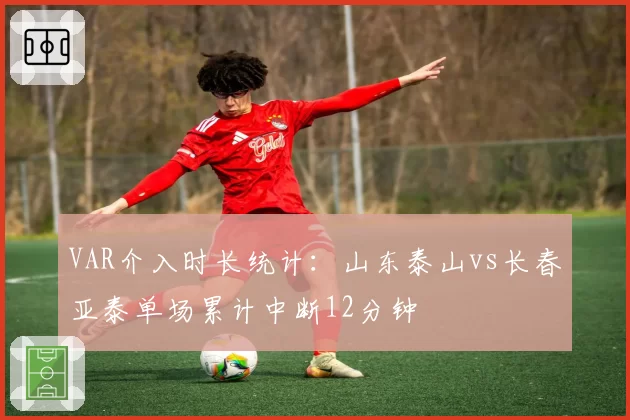 VAR介入时长统计:山东泰山vs长春亚泰单场累计中断12分钟