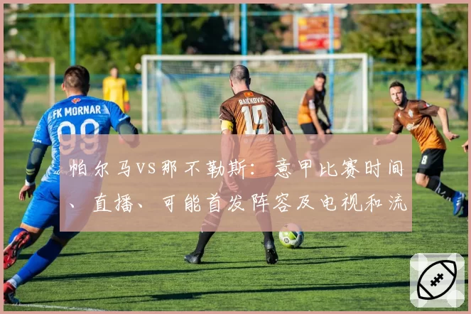 帕尔马vs那不勒斯:意甲比赛时间、直播、可能首发阵容及电视和流媒体观看方式