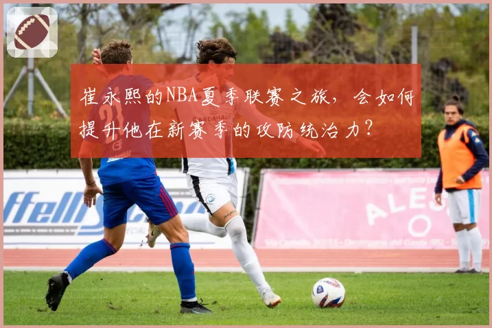 崔永熙的NBA夏季联赛之旅，会如何提升他在新赛季的攻防统治力？