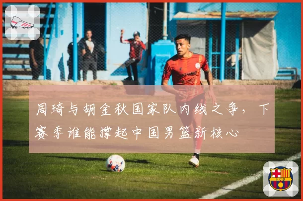 周琦与胡金秋国家队内线之争,下赛季谁能撑起中国男篮新核心