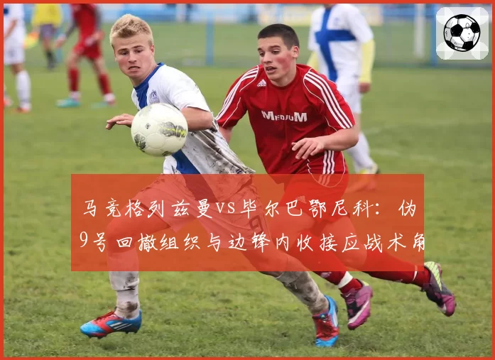 马竞格列兹曼vs毕尔巴鄂尼科:伪9号回撤组织与边锋内收接应战术角色对比