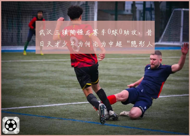 武汉三镇陶强龙赛季0球0助攻，昔日天才少年为何沦为中超“隐形人”？