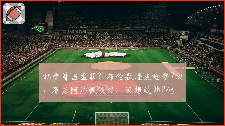 把登哥当孟获？布伦森连点哈登7次，赛后阿帅很淡定：没想过DNP他