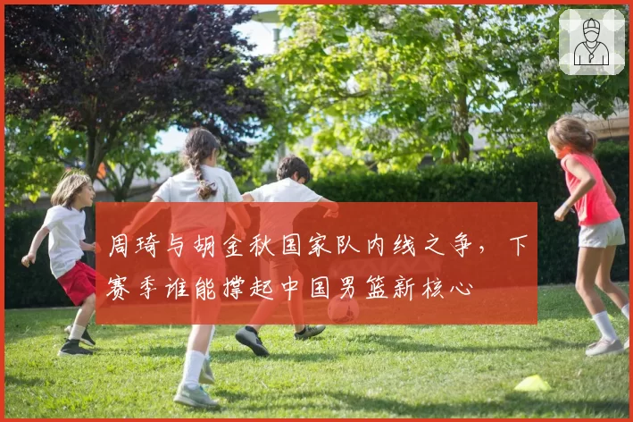 周琦与胡金秋国家队内线之争,下赛季谁能撑起中国男篮新核心