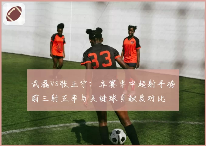 武磊vs张玉宁：本赛季中超射手榜前三射正率与关键球贡献度对比