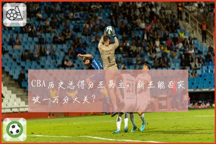 CBA历史总得分王易主,新王能否突破一万分大关?