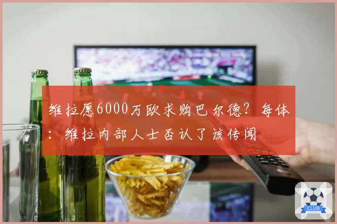 维拉愿6000万欧求购巴尔德？每体：维拉内部人士否认了该传闻