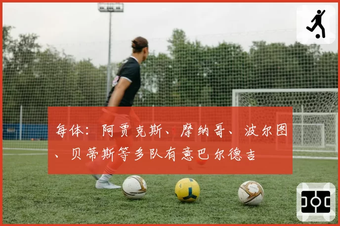 每体：阿贾克斯、摩纳哥、波尔图、贝蒂斯等多队有意巴尔德吉