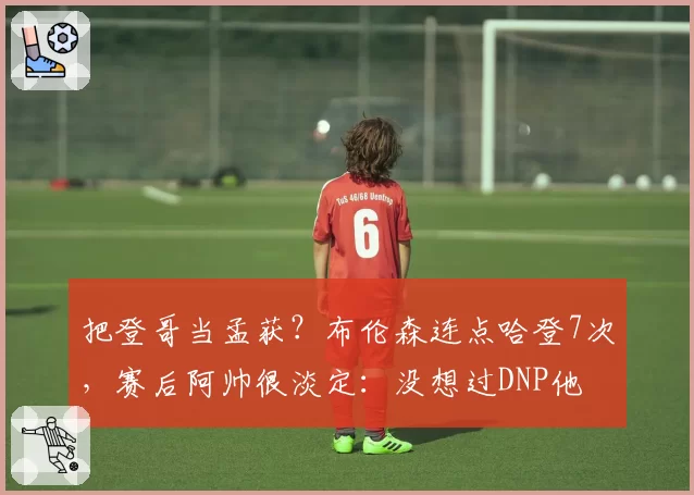 把登哥当孟获?布伦森连点哈登7次,赛后阿帅很淡定:没想过DNP他