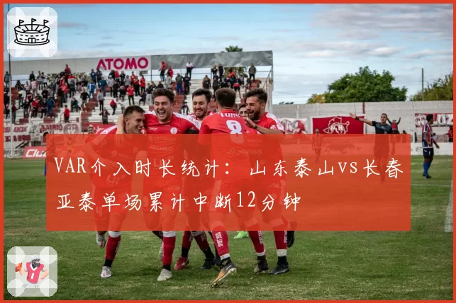 VAR介入时长统计：山东泰山vs长春亚泰单场累计中断12分钟