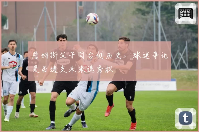 詹姆斯父子同台创历史,球迷争论是否透支未来选秀权