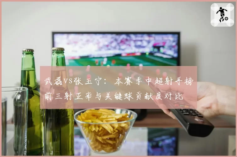 武磊vs张玉宁:本赛季中超射手榜前三射正率与关键球贡献度对比