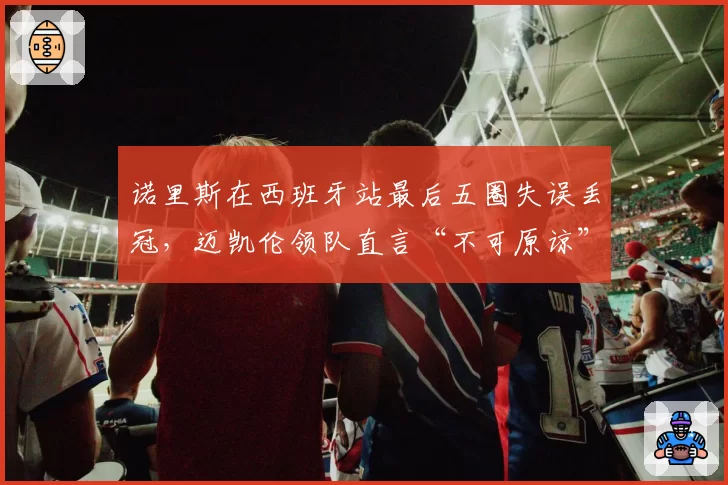 诺里斯在西班牙站最后五圈失误丢冠，迈凯伦领队直言“不可原谅”