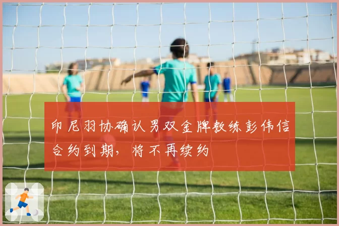 印尼羽协确认男双金牌教练彭伟信合约到期，将不再续约