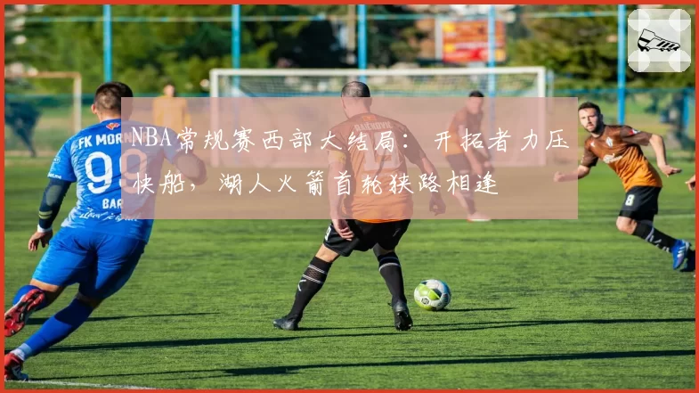 NBA常规赛西部大结局：开拓者力压快船，湖人火箭首轮狭路相逢
