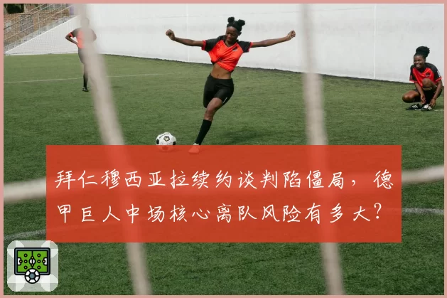 拜仁穆西亚拉续约谈判陷僵局，德甲巨人中场核心离队风险有多大？
