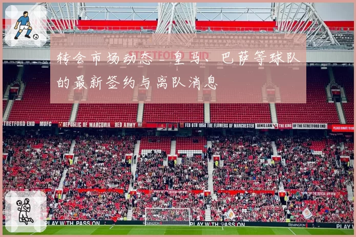 转会市场动态 _ 皇马、巴萨等球队的最新签约与离队消息