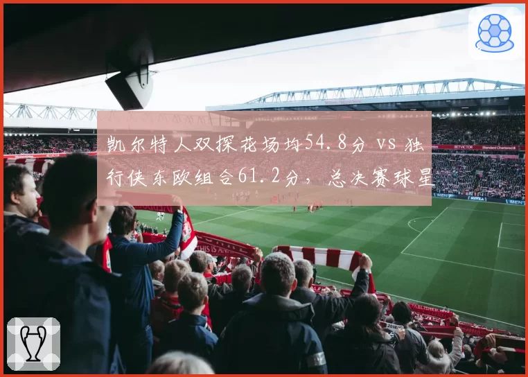 凯尔特人双探花场均54.8分 vs 独行侠东欧组合61.2分,总决赛球星火力对决