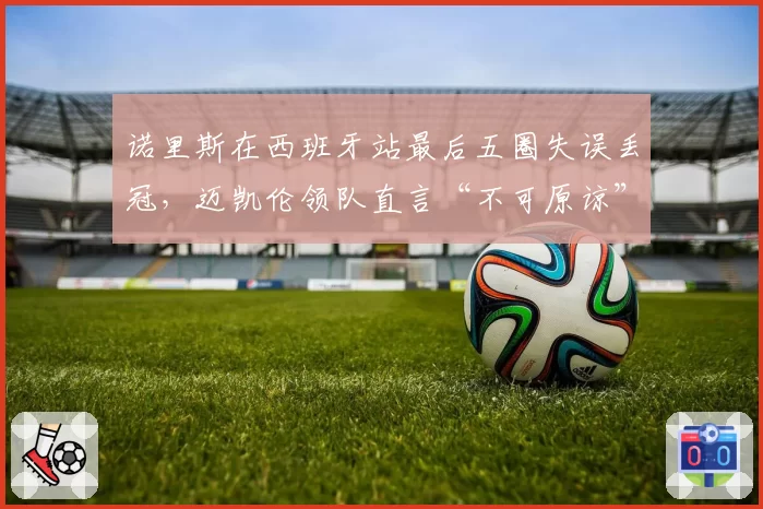诺里斯在西班牙站最后五圈失误丢冠，迈凯伦领队直言“不可原谅”