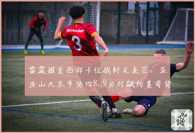 雷霆掘金西部卡位战针尖麦芒,亚历山大末节场均8.9分对飙约基奇背身单打效率