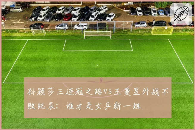 孙颖莎三连冠之路vs王曼昱外战不败纪录:谁才是女乒新一姐